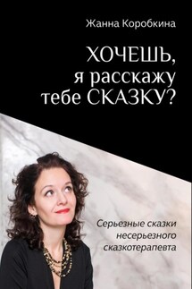 Хочешь, я расскажу тебе сказку? Серьёзные сказки несерьёзного сказкотерапевта - Жанна Коробкина