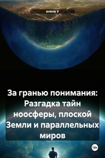 За гранью понимания: Разгадка тайн ноосферы, плоской Земли и параллельных миров - елена V