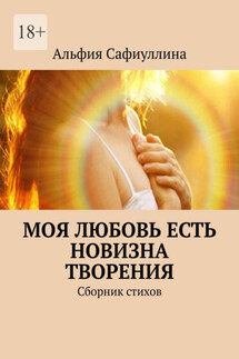 Моя любовь есть новизна творения. Сборник стихов - Альфия Сафиуллина