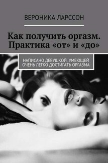Как получить оргазм. Практика «от» и «до». Написано девушкой, умеющей очень легко достигать оргазма - Вероника Ларссон