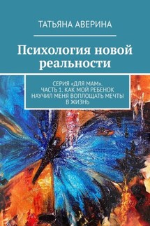 Психология новой реальности. Серия «Для мам». Часть 1. Как мой ребенок научил меня воплощать мечты в жизнь - Татьяна Аверина