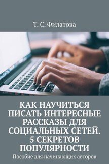 Как научиться писать интересные рассказы для социальных сетей. 5 секретов популярности. Пособие для начинающих авторов - Т. Филатова