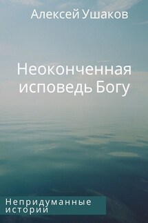Неоконченная исповедь Богу. Непридуманные истории - Алексей Ушаков