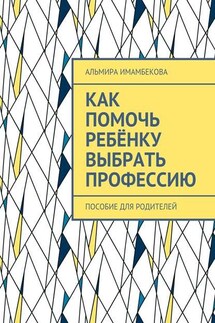 Как помочь ребёнку выбрать профессию. Пособие для родителей - Альмира Имамбекова