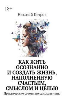Как жить осознанно и создать жизнь, наполненную счастьем, смыслом и целью. Практические советы по саморазвитию - Николай Петров