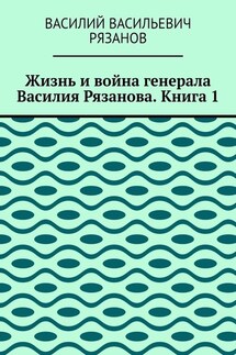 Жизнь и война генерала Василия Рязанова. Книга 1 - Василий Рязанов
