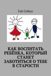 Как воспитать ребёнка, который станет заботиться о тебе в старости - Гай Себеус