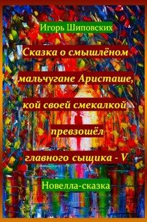 Сказка о смышлёном мальчугане Аристаше, кой своей смекалкой превзошёл главного сыщика – V - Игорь Шиповских
