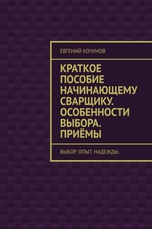 Краткое пособие начинающему сварщику. Особенности выбора. Приёмы. выбор. опыт. надежды. - Евгений Кочунов