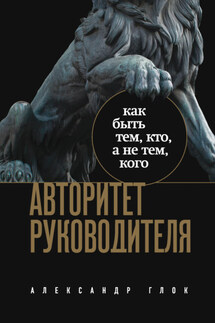 Авторитет руководителя. Как быть тем, кто, а не тем, кого - Александр Глок