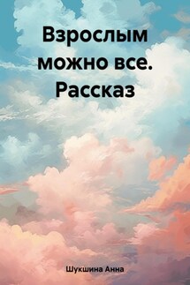 Взрослым можно все. Рассказ - Анна Шукшина