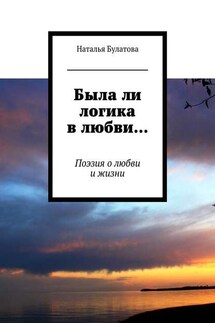 Была ли логика в любви… Поэзия о любви и жизни - Наталья Булатова
