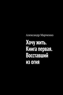 Хочу жить. Книга первая. Восставший из огня - Александр Марченко