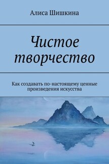 Чистое творчество. Как создавать по-настоящему ценные произведения искусства - Алиса Шишкина