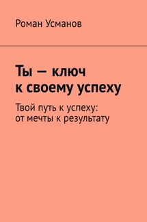 Ты – ключ к своему успеху. Твой путь к успеху: от мечты к результату - Роман Усманов