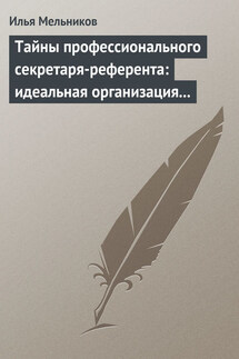 Тайны профессионального секретаря-референта: идеальная организация рабочего дня шефа - Илья Мельников