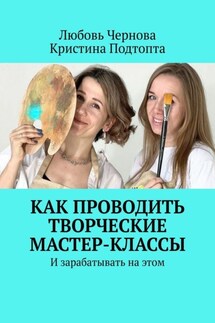Как проводить творческие мастер-классы. И зарабатывать на этом - Любовь Чернова, Кристина Подтопта