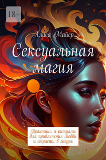 Сексуальная магия. Практики и ритуалы для привлечения любви и страсти в жизнь - Алиса Майер
