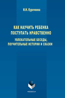Как научить ребенка поступать нравственно. Увлекательные беседы, поучительные истории и сказки - Ирина Курочкина
