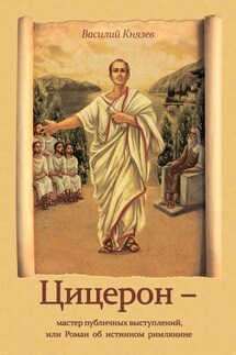 Цицерон – мастер публичных выступлений, или Роман об истинном римлянине - Василий Князев