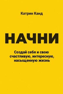 Начни. Создай себя и свою счастливую, интересную, насыщенную жизнь - Катрин Канд