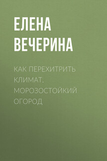 Как перехитрить климат. Морозостойкий огород - Елена Вечерина