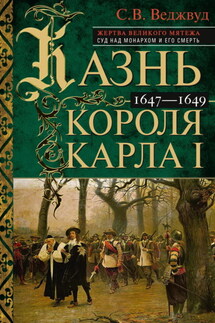 Казнь короля Карла I. Жертва Великого мятежа: суд над монархом и его смерть. 1647–1649 - Сесили Веджвуд