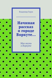 Начиная рассказ о городе Воркуте… Моя жизнь в Воркуте - Владимир Герун
