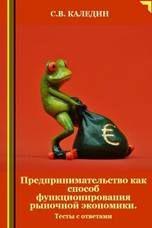 Предпринимательство как способ функционирования рыночной экономики. Тесты с ответами - Сергей Каледин