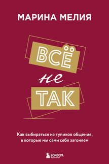 Всё не так. Как выбираться из тупиков общения, в которые мы сами себя загоняем - Марина Мелия
