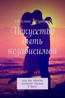 Искусство быть независимой. Или как обрести истинное счастье в браке - Светлана Журавель
