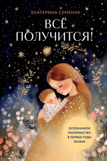 Все получится! Осознанное материнство в первые годы жизни - Екатерина Семеник