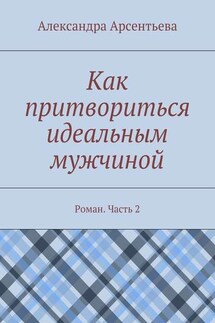 Как притвориться идеальным мужчиной. Роман. Часть 2 - Александра Арсентьева