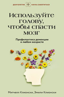Используйте голову, чтобы спасти мозг. Профилактика деменции в любом возрасте - Митчелл Клионски, Эмили Клионски