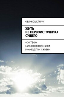 Жить из Первоисточника Сущего. «Система» самооздоровления и руководства к жизни - Феликс Шклярук