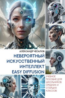 Невероятный искусственный интеллект Easy Diffusion. Учебное пособие для школьников средних и старших классов - Александр Чесалов