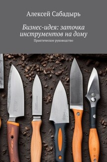 Бизнес-идея: заточка инструментов на дому. Практическое руководство - Алексей Сабадырь