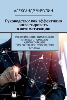 Руководство: как эффективно инвестировать в автоматизацию. Раскройте потенциал вашего бизнеса с помощью автоматизации: окончательное руководство к успеху - Александр Чичулин