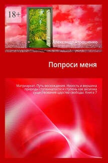 Попроси меня. Матриархат. Путь восхождения. Низость и вершина природы ступенчатости и ступень как аксиома существования царства свободы. Книга 7 - Александр Атрошенко