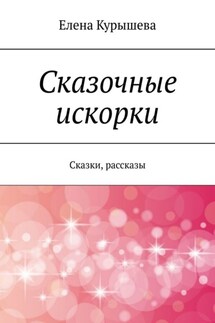 Сказочные искорки. Сказки, рассказы - Елена Курышева