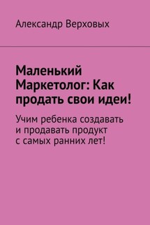 Маленький Маркетолог: Как продать свои идеи! Учим ребенка создавать и продавать продукт с самых ранних лет! - Александр Верховых