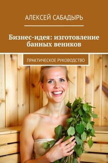 Бизнес-идея: изготовление банных веников. Практическое руководство - Алексей Сабадырь