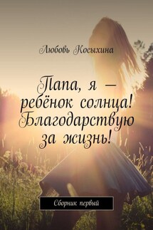 Папа, я – ребёнок солнца! Благодарствую за жизнь! Сборник первый - Любовь Косыхина