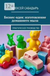 Бизнес-идея: изготовление домашнего мыла. Практическое руководство - Алексей Сабадырь