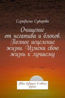 Очищение от негатива и блоков. Полное исцеление жизни. Измени свою жизнь к лучшему. Твое будущее в твоих руках - Серафима Суворова