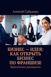 Бизнес – идея: как открыть бизнес по франшизе. Практическое руководство - Алексей Сабадырь