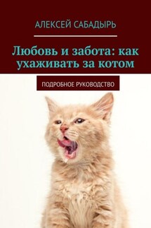 Любовь и забота: как ухаживать за котом. Подробное руководство - Алексей Сабадырь