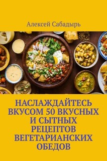 Наслаждайтесь вкусом 50 вкусных и сытных рецептов вегетарианских обедов - Алексей Сабадырь