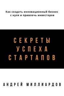 Секреты успеха стартапов. Как создать инновационный бизнес с нуля и привлечь инвесторов - Андрей Миллиардов