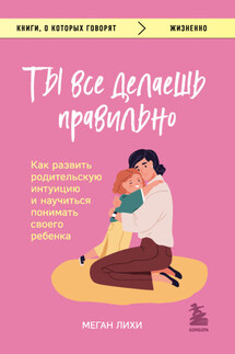 Ты все делаешь правильно. Как развить родительскую интуицию и научиться понимать своего ребенка - Меган Лихи